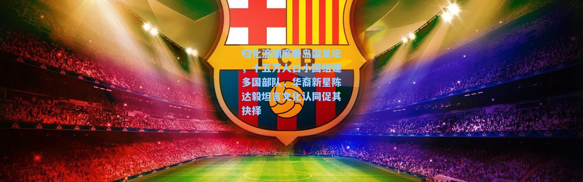 彩客网官网电脑版-归化浪潮席卷岛国足坛，十五万人口小国组建多国部队，华裔新星陈达毅坦言文化认同促其抉择