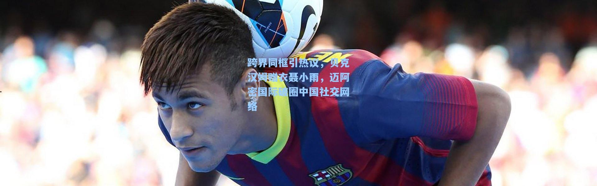 【彩客网官网登录】跨界同框引热议，贝克汉姆赠衣聂小雨，迈阿密国际破圈中国社交网络