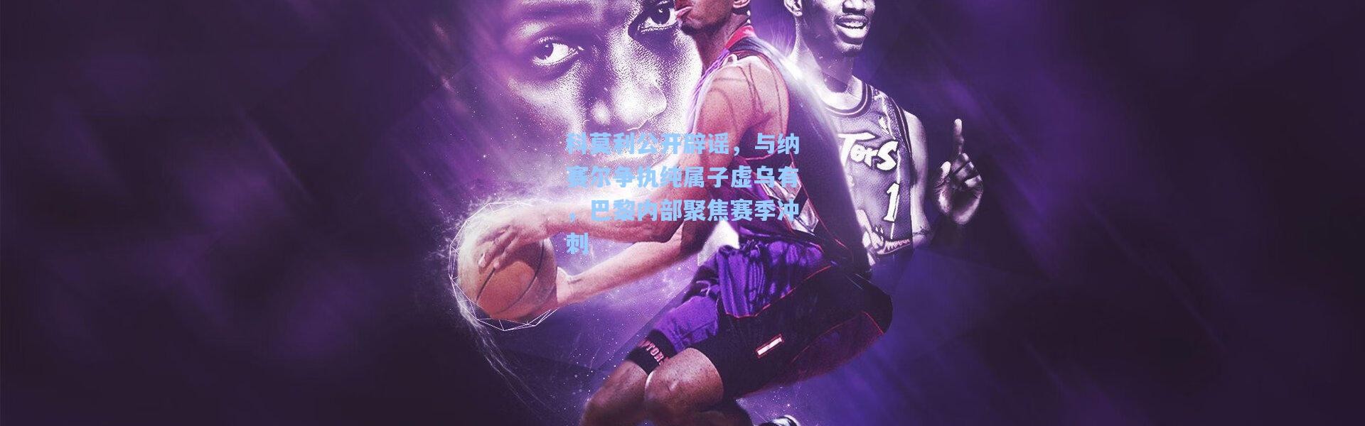 彩客网官网登录|科莫利公开辟谣，与纳赛尔争执纯属子虚乌有，巴黎内部聚焦赛季冲刺