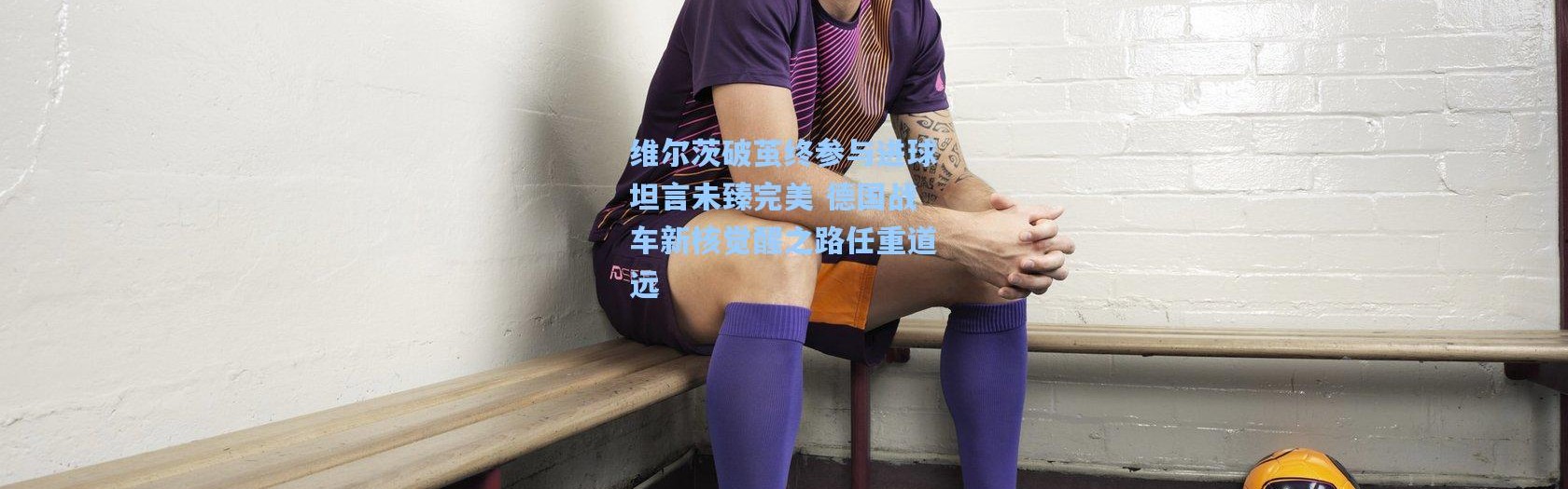 彩客网官网首页：维尔茨破茧终参与进球坦言未臻完美 德国战车新核觉醒之路任重道远