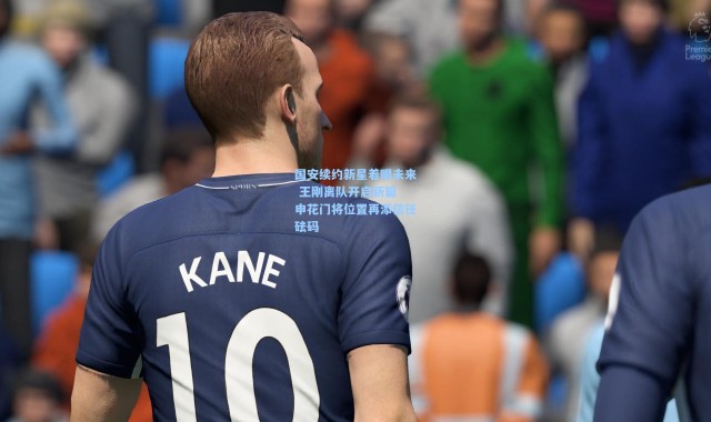 彩客网官网首页：国安续约新星着眼未来 王刚离队开启新篇 申花门将位置再添信任砝码