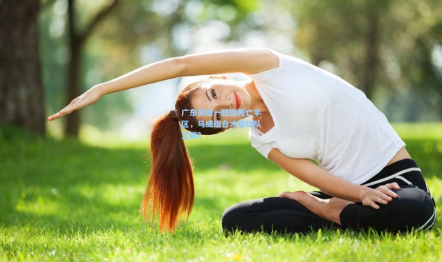 【彩客网官网电脑版】广东关键一胜造死亡半区，马威组合才是球队正解？