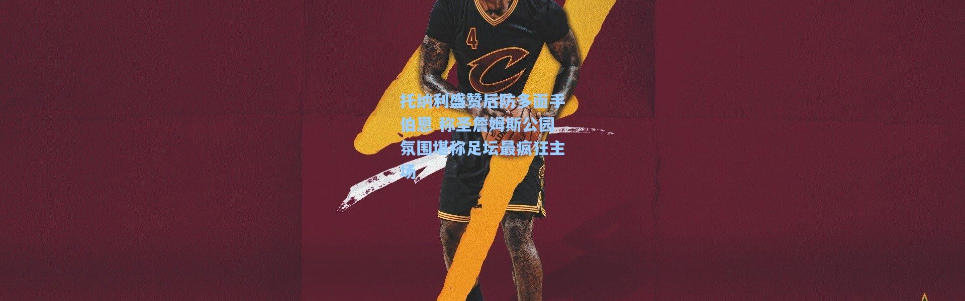 彩客网官网投注-托纳利盛赞后防多面手伯恩 称圣詹姆斯公园氛围堪称足坛最疯狂主场