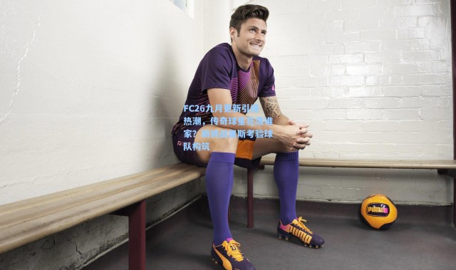 【彩客网官网投注】FC26九月更新引爆热潮，传奇球星花落谁家？新挑战里斯考验球队构筑