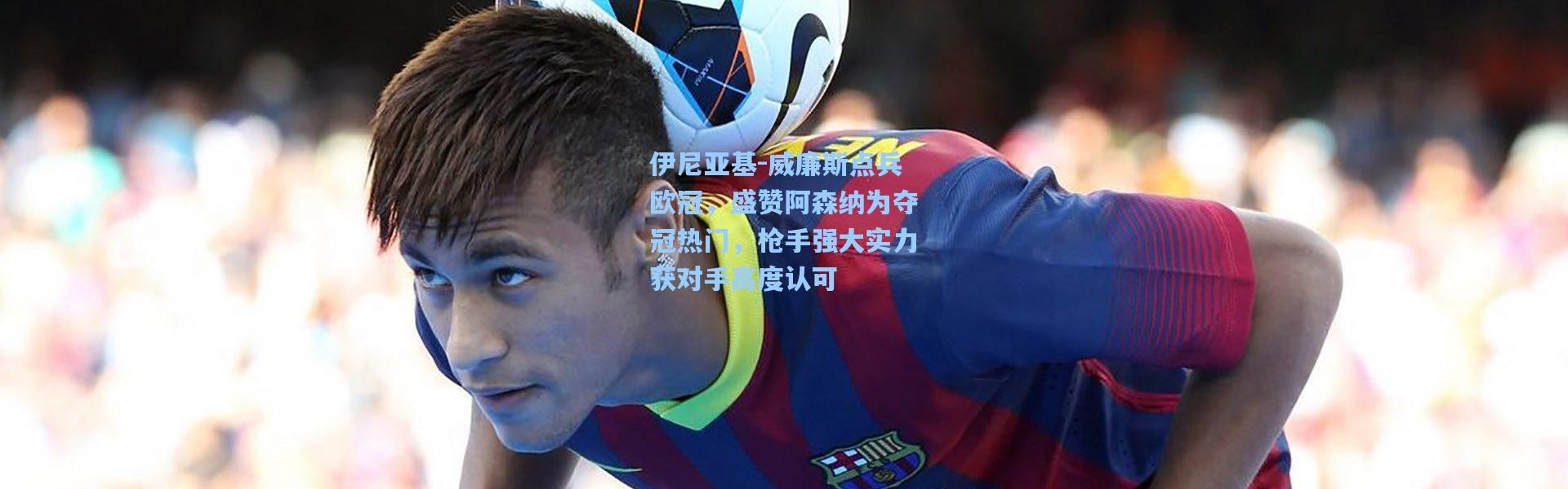彩客网官网投注_伊尼亚基-威廉斯点兵欧冠，盛赞阿森纳为夺冠热门，枪手强大实力获对手高度认可